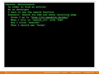 Feature: Manualsearch
  In order to find an article
  As an developer
  I want to use the search function
  Scenario: Search for bdd and check resulting page
    Given I go to "http://it-republik.de/php/"
    When I fill in "search_itr" with "bdd"
    And I click "search2"
    Then I should see "Suche"




                            Kontinuierliche Entiwcklung - und dann?   I   Mayﬂower GmbH   I   28. Oktober 2010   I 45
 