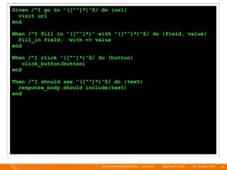 Given /^I go to "([^"]*)"$/ do |url|
  visit url
end

When /^I fill in "([^"]*)" with "([^"]*)"$/ do |field, value|
  fill_in field, :with => value
end

When /^I click "([^"]*)"$/ do |button|
    click_button(button)
end

Then /^I should see "([^"]*)"$/ do |text|
  response_body.should include(text)
end




                            Kontinuierliche Entiwcklung - und dann?   I   Mayﬂower GmbH   I   28. Oktober 2010   I 46
 