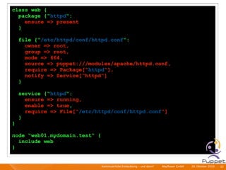 class web {
  package {“httpd“:
    ensure => present
  }

    file {“/etc/httpd/conf/httpd.conf“:
      owner => root,
      group => root,
      mode => 664,
      source => puppet:///modules/apache/httpd.conf,
      require => Package[“httpd“],
      notify => Service[“httpd“]
    }

    service {“httpd“:
      ensure => running,
      enable => true,
      require => File[“/etc/httpd/conf/httpd.conf“]
    }
}

node “web01.mydomain.test“ {
  include web
}


                               Kontinuierliche Entiwcklung - und dann?   I   Mayﬂower GmbH   I   28. Oktober 2010   I 33
 