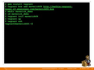 $ gem install vagrant
$ vagrant box add maverick64 http://mathie-vagrant-
boxes.s3.amazonaws.com/maverick64.box
$ mkdir maverick_demo
$ cd maverick_demo
$ vagrant init maverick64
$ vagrant up
$ vagrant ssh
vagrant@maverick64:~$




                            Kontinuierliche Entiwcklung - und dann?   I   Mayﬂower GmbH   I   28. Oktober 2010   I 41
 