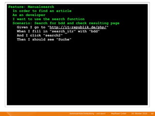 Feature: Manualsearch
  In order to find an article
  As an developer
  I want to use the search function
  Scenario: Search for bdd and check resulting page
    Given I go to "http://it-republik.de/php/"
    When I fill in "search_itr" with "bdd"
    And I click "search2"
    Then I should see "Suche"




                            Kontinuierliche Entiwcklung - und dann?   I   Mayﬂower GmbH   I   28. Oktober 2010   I 49
 