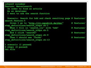 johann$ cucumber
Feature: Manualsearch
  In order to find an article
  As an developer
  I want to use the search function

  Scenario: Search for bdd and check resulting page # features/
search.feature:5
    Given I go to "http://it-republik.de/php/"      # features/
step_definitions/search_steps.rb:1
    When I fill in "search_itr" with "bdd"          # features/
step_definitions/search_steps.rb:5
    And I click "search2"                           # features/
step_definitions/search_steps.rb:9
    Then I should see "Suche"                       # features/
step_definitions/search_steps.rb:13

1 scenario (1 passed)
4 steps (4 passed)
0m1.615s




                            Kontinuierliche Entiwcklung - und dann?   I   Mayﬂower GmbH   I   28. Oktober 2010   I 51
 
