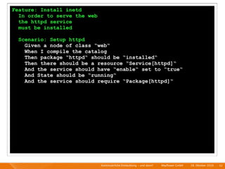 Feature: Install inetd
  In order to serve the web
  the httpd service
  must be installed

  Scenario: Setup httpd
    Given a node of class “web“
    When I compile the catalog
    Then package “httpd“ should be “installed“
    Then there should be a resource “Service[httpd]“
    And the service should have “enable“ set to “true“
    And State should be “running“
    And the service should require “Package[httpd]“




                              Kontinuierliche Entiwcklung - und dann?   I   Mayﬂower GmbH   I   28. Oktober 2010   I 52
 