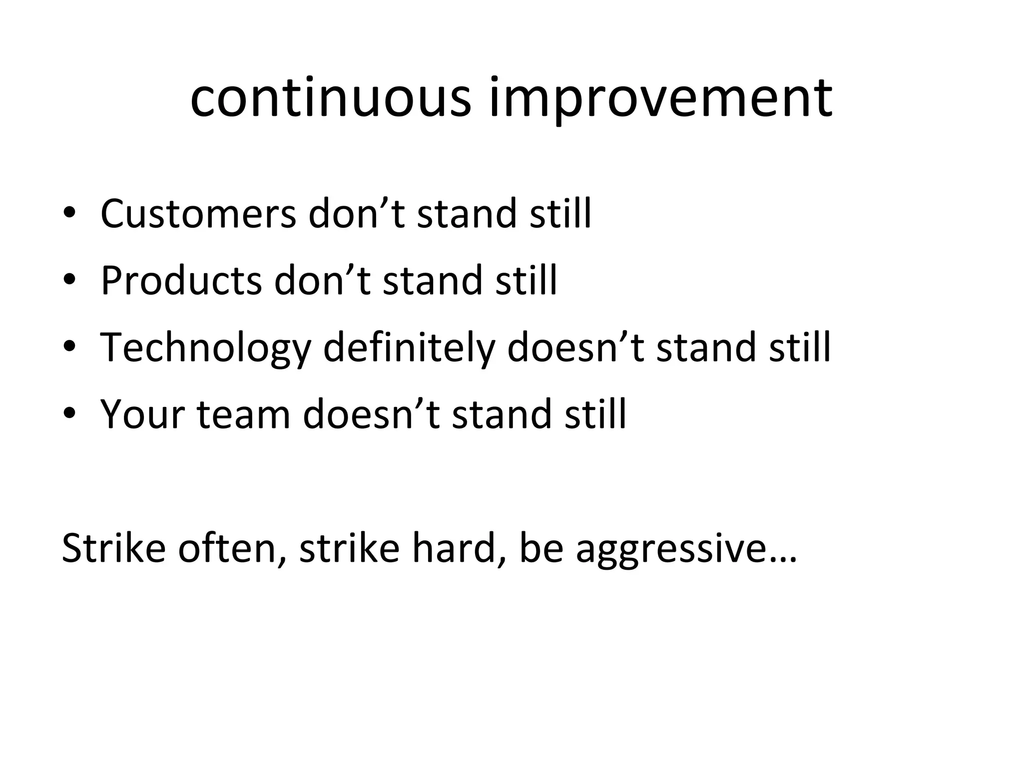continuous improvement Customers don’t stand still Products don’t stand still Technology definitely doesn’t stand still Your team doesn’t stand still Strike often, strike hard, be aggressive…