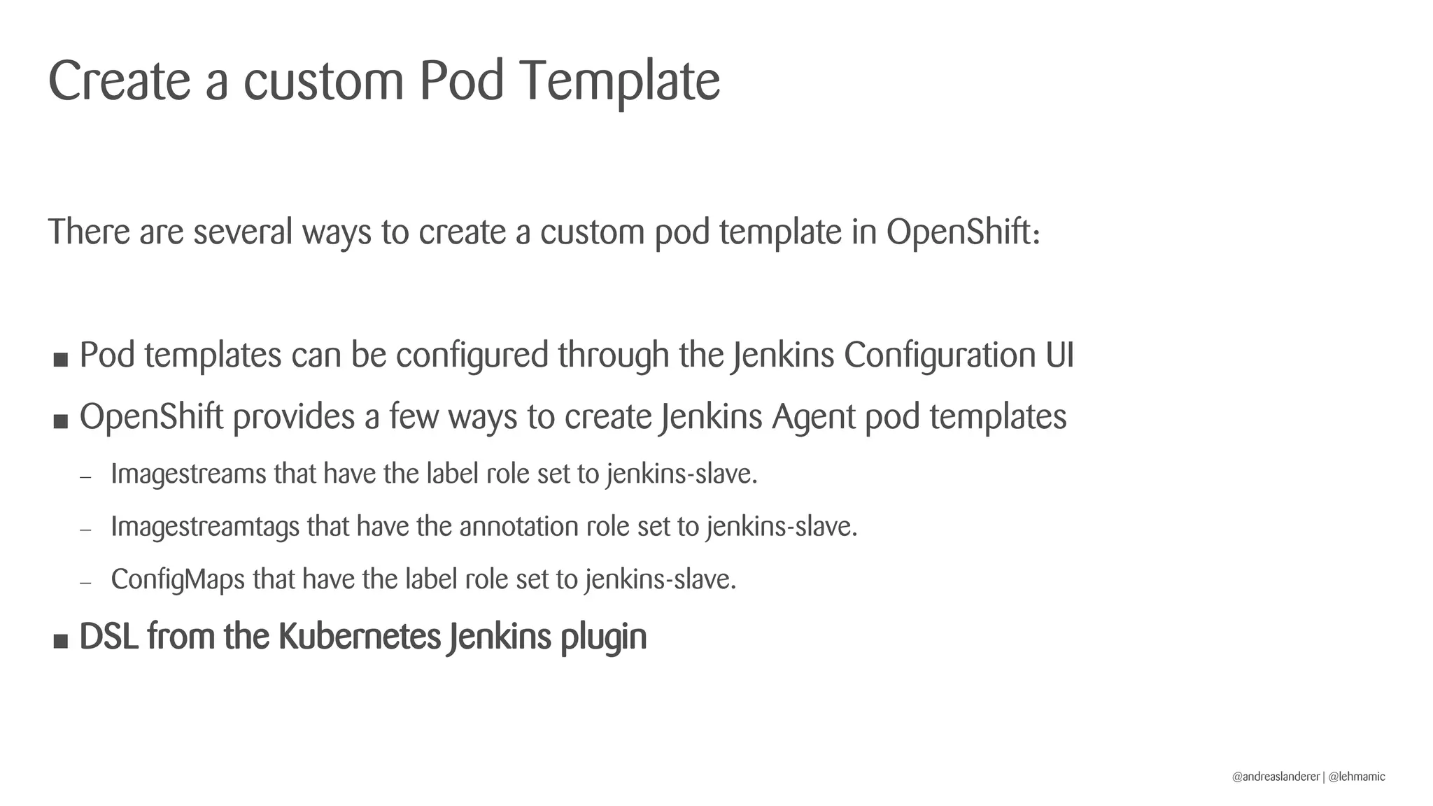 @andreaslanderer | @lehmamic
Create a custom Pod Template
There are several ways to create a custom pod template in OpenShift:
• Pod templates can be configured through the Jenkins Configuration UI
• OpenShift provides a few ways to create Jenkins Agent pod templates
 Imagestreams that have the label role set to jenkins-slave.
 Imagestreamtags that have the annotation role set to jenkins-slave.
 ConfigMaps that have the label role set to jenkins-slave.
• DSL from the Kubernetes Jenkins plugin
 