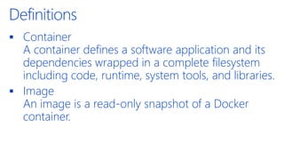 Definitions
▪ Container
A container defines a software application and its
dependencies wrapped in a complete filesystem
including code, runtime, system tools, and libraries.
▪ Image
An image is a read-only snapshot of a Docker
container.
 
