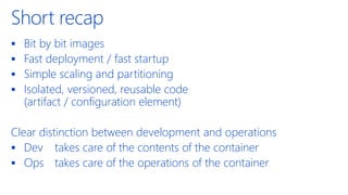 Short recap
▪ Bit by bit images
▪ Fast deployment / fast startup
▪ Simple scaling and partitioning
▪ Isolated, versioned, reusable code
(artifact / configuration element)
Clear distinction between development and operations
▪ Dev takes care of the contents of the container
▪ Ops takes care of the operations of the container
 