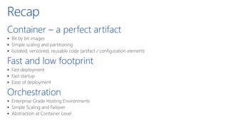 Recap
Container – a perfect artifact
▪ Bit by bit images
▪ Simple scaling and partitioning
▪ Isolated, versioned, reusable code (artifact / configuration element)
Fast and low footprint
▪ Fast deployment
▪ Fast startup
▪ Ease of deployment
Orchestration
▪ Enterprise Grade Hosting Environments
▪ Simple Scaling and Failover
▪ Abstraction at Container Level
 