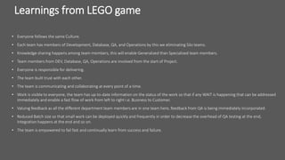 Learnings from LEGO game
• Everyone follows the same Culture.
• Each team has members of Development, Database, QA, and Operations by this we eliminating Silo teams.
• Knowledge sharing happens among team members, this will enable Generalized than Specialized team members.
• Team members from DEV, Database, QA, Operations are involved from the start of Project.
• Everyone is responsible for delivering.
• The team built trust with each other.
• The team is communicating and collaborating at every point of a time.
• Work is visible to everyone, the team has up-to-date information on the status of the work so that if any WAIT is happening that can be addressed
immediately and enable a fast flow of work from left to right i.e. Business to Customer.
• Valuing feedback as all the different department team members are in one team here, feedback from QA is being immediately incorporated.
• Reduced Batch size so that small work can be deployed quickly and frequently in order to decrease the overhead of QA testing at the end,
Integration happens at the end and so on.
• The team is empowered to fail fast and continually learn from success and failure.
 