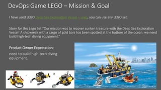 DevOps Game LEGO – Mission & Goal
I have used LEGO Deep Sea Exploration Vessel – Lego, you can use any LEGO set.
Story for this Lego Set “Our mission was to recover sunken treasure with the Deep Sea Exploration
Vessel! A shipwreck with a cargo of gold bars has been spotted at the bottom of the ocean. we need
build high-tech diving equipment.”
Product Owner Expectation:
need to build high-tech diving
equipment.
 