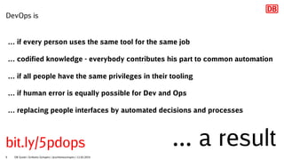 DevOps is
… if every person uses the same tool for the same job
… codified knowledge - everybody contributes his part to common automation
… if all people have the same privileges in their tooling
… if human error is equally possible for Dev and Ops
… replacing people interfaces by automated decisions and processes
... a result
DB Systel | Schlomo Schapiro | @schlomoschapiro | 12.03.20199
bit.ly/5pdops
 