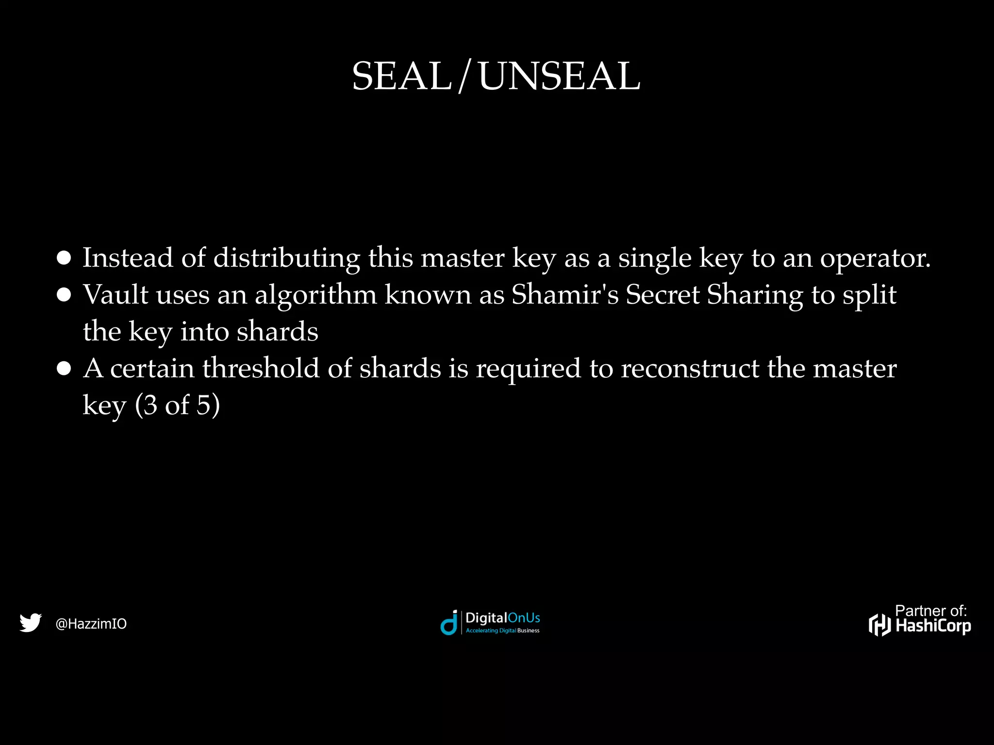 Partner of:
@HazzimIO
• Instead of distributing this master key as a single key to an operator.
• Vault uses an algorithm known as Shamir's Secret Sharing to split
the key into shards
• A certain threshold of shards is required to reconstruct the master
key (3 of 5)
SEAL/UNSEAL
 