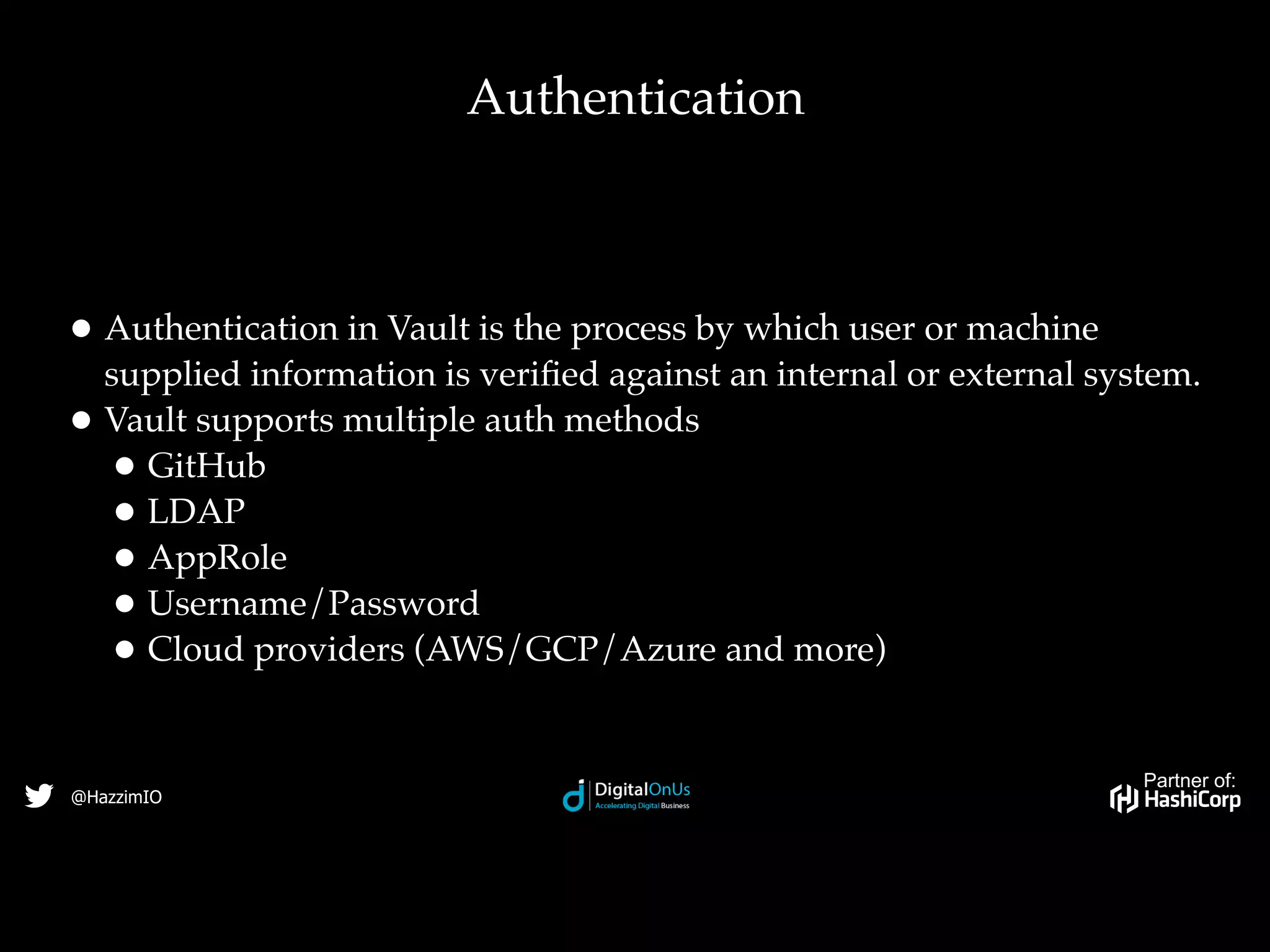 Partner of:
@HazzimIO
•Authentication in Vault is the process by which user or machine
supplied information is veriﬁed against an internal or external system.
•Vault supports multiple auth methods
•GitHub
•LDAP
•AppRole
•Username/Password
•Cloud providers (AWS/GCP/Azure and more)
Authentication
 