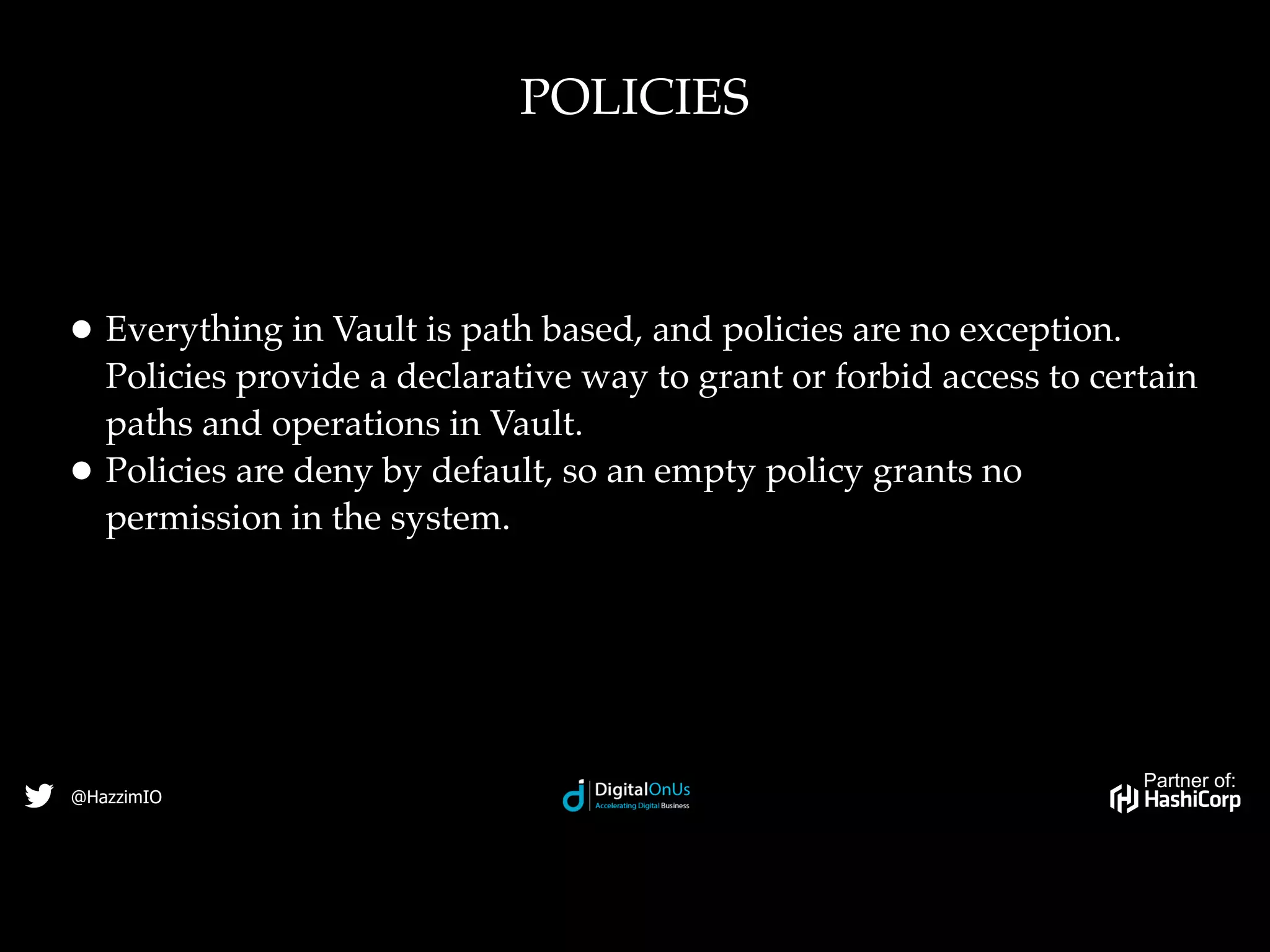 Partner of:
@HazzimIO
• Everything in Vault is path based, and policies are no exception.
Policies provide a declarative way to grant or forbid access to certain
paths and operations in Vault.
• Policies are deny by default, so an empty policy grants no
permission in the system.
POLICIES
 