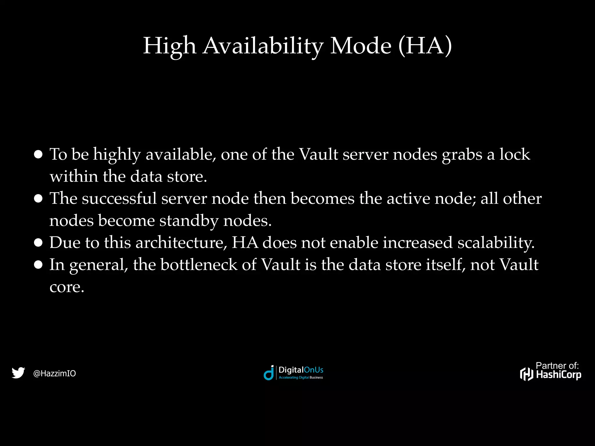 Partner of:
@HazzimIO
• To be highly available, one of the Vault server nodes grabs a lock
within the data store.
• The successful server node then becomes the active node; all other
nodes become standby nodes.
• Due to this architecture, HA does not enable increased scalability.
• In general, the bottleneck of Vault is the data store itself, not Vault
core.
High Availability Mode (HA)
 