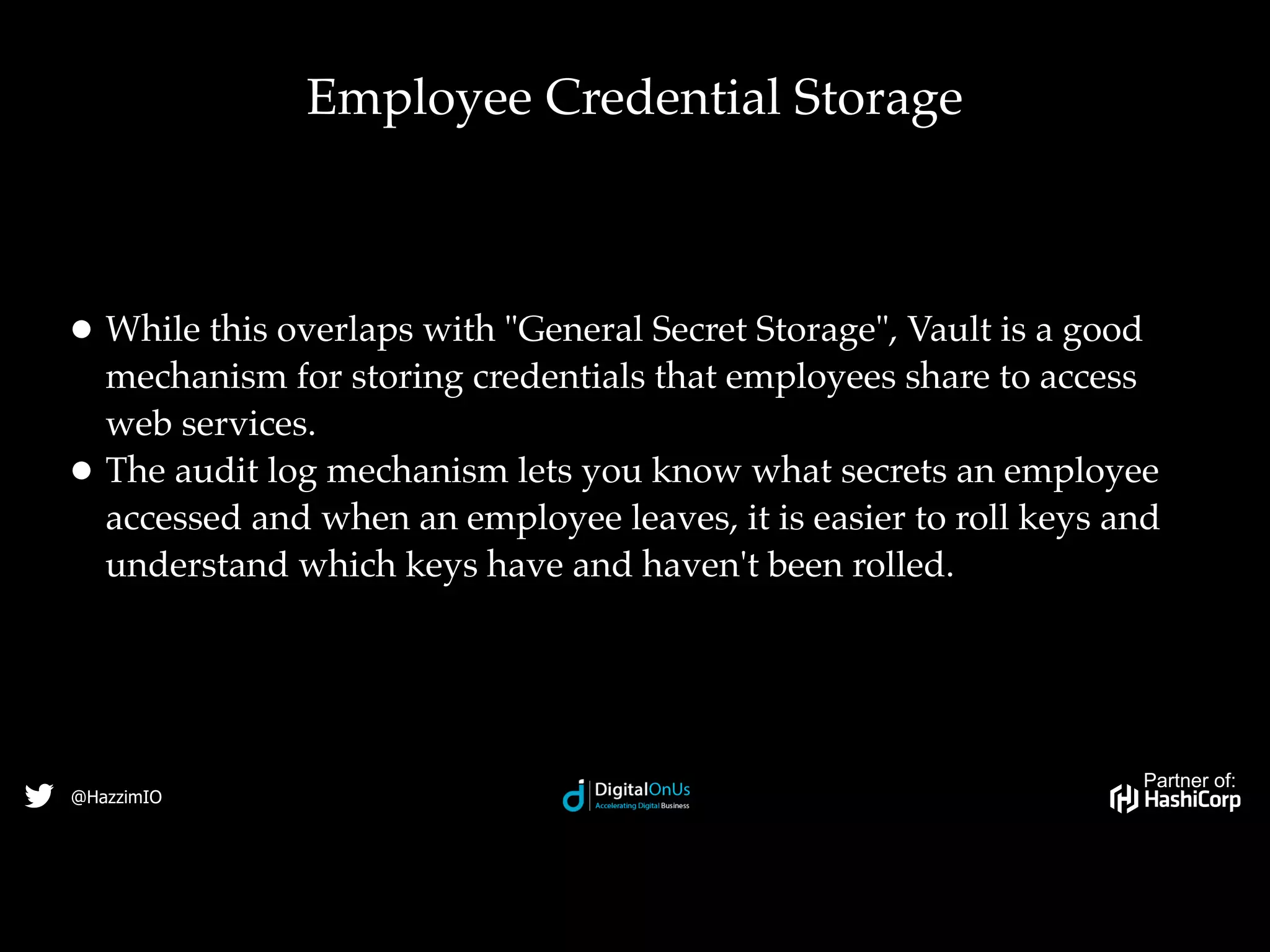 Partner of:
@HazzimIO
• While this overlaps with "General Secret Storage", Vault is a good
mechanism for storing credentials that employees share to access
web services.
• The audit log mechanism lets you know what secrets an employee
accessed and when an employee leaves, it is easier to roll keys and
understand which keys have and haven't been rolled.
Employee Credential Storage
 