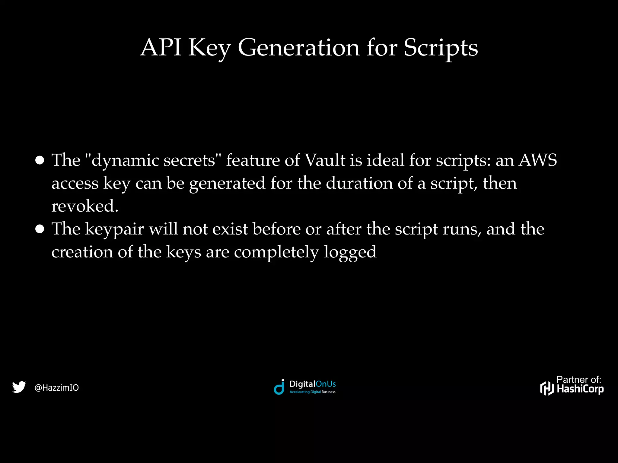 Partner of:
@HazzimIO
• The "dynamic secrets" feature of Vault is ideal for scripts: an AWS
access key can be generated for the duration of a script, then
revoked.
• The keypair will not exist before or after the script runs, and the
creation of the keys are completely logged
API Key Generation for Scripts
 
