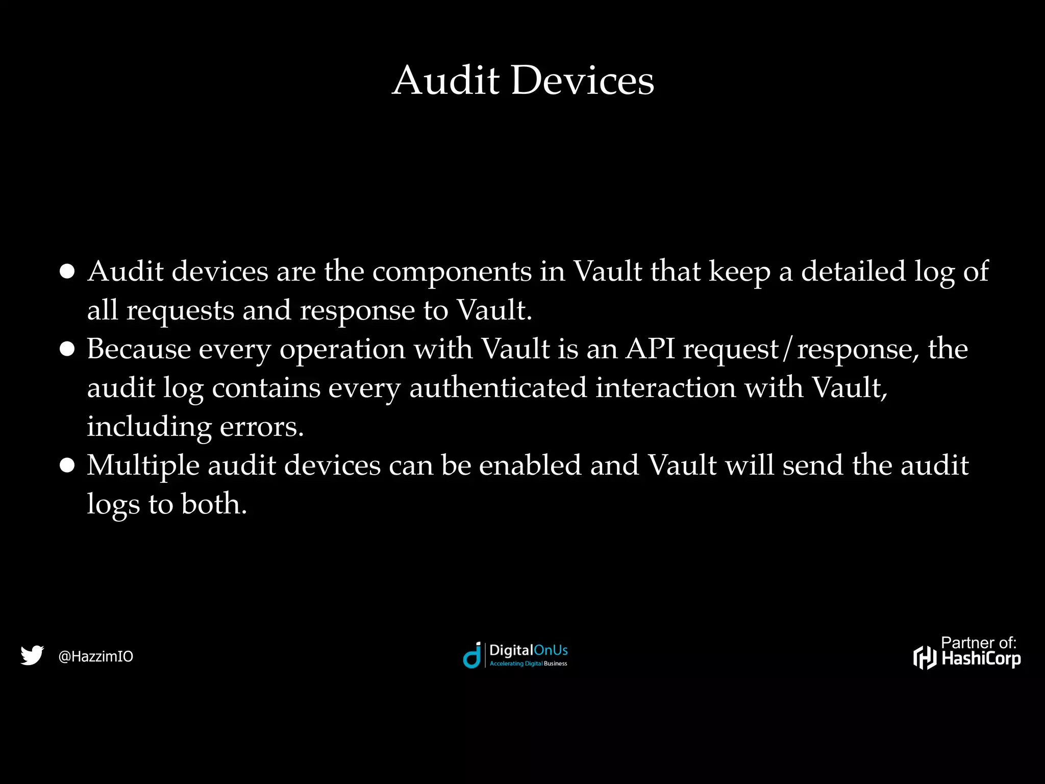Partner of:
@HazzimIO
• Audit devices are the components in Vault that keep a detailed log of
all requests and response to Vault.
• Because every operation with Vault is an API request/response, the
audit log contains every authenticated interaction with Vault,
including errors.
• Multiple audit devices can be enabled and Vault will send the audit
logs to both.
Audit Devices
 