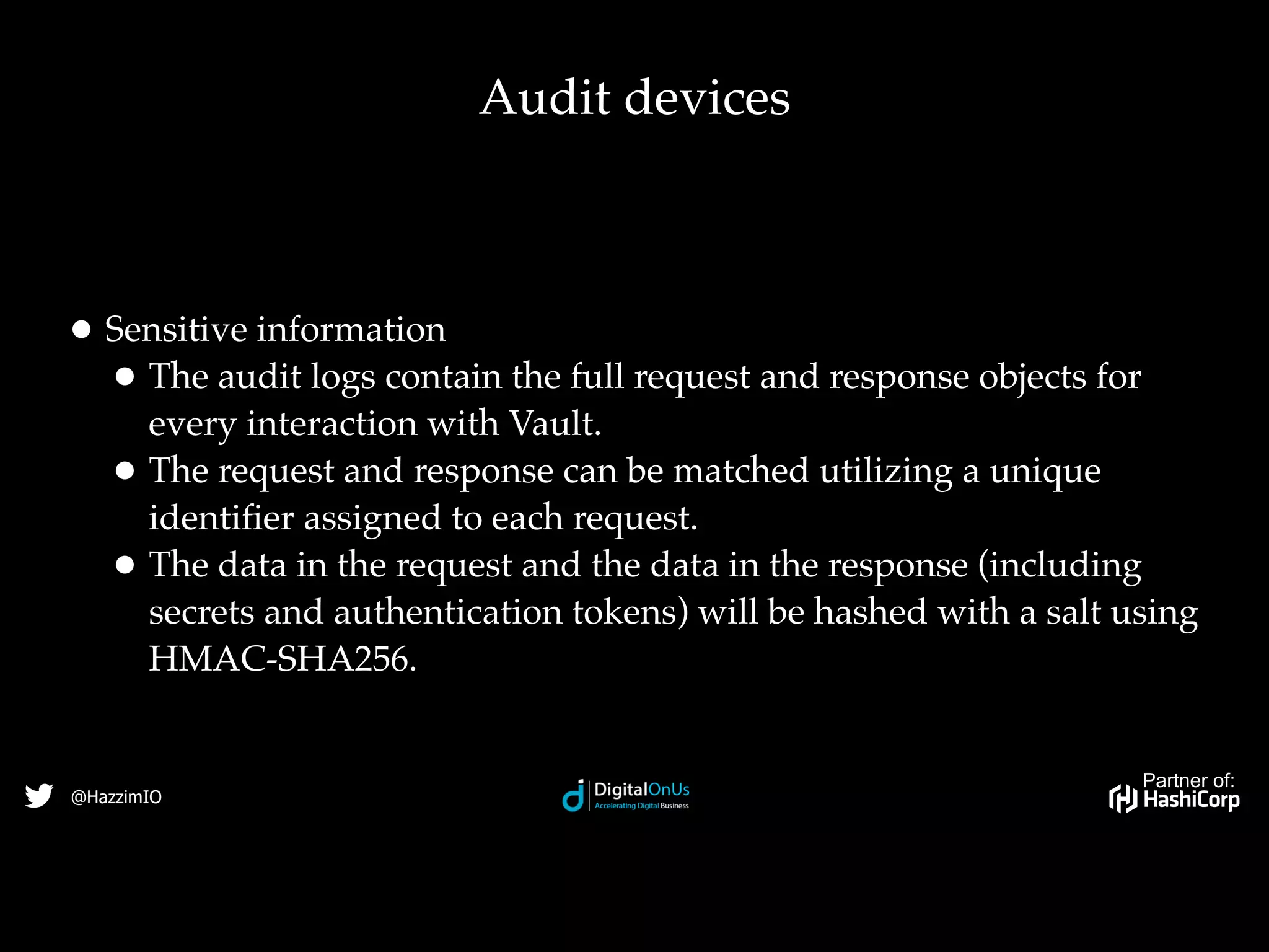 Partner of:
@HazzimIO
• Sensitive information
• The audit logs contain the full request and response objects for
every interaction with Vault.
• The request and response can be matched utilizing a unique
identiﬁer assigned to each request.
• The data in the request and the data in the response (including
secrets and authentication tokens) will be hashed with a salt using
HMAC-SHA256.
Audit devices
 