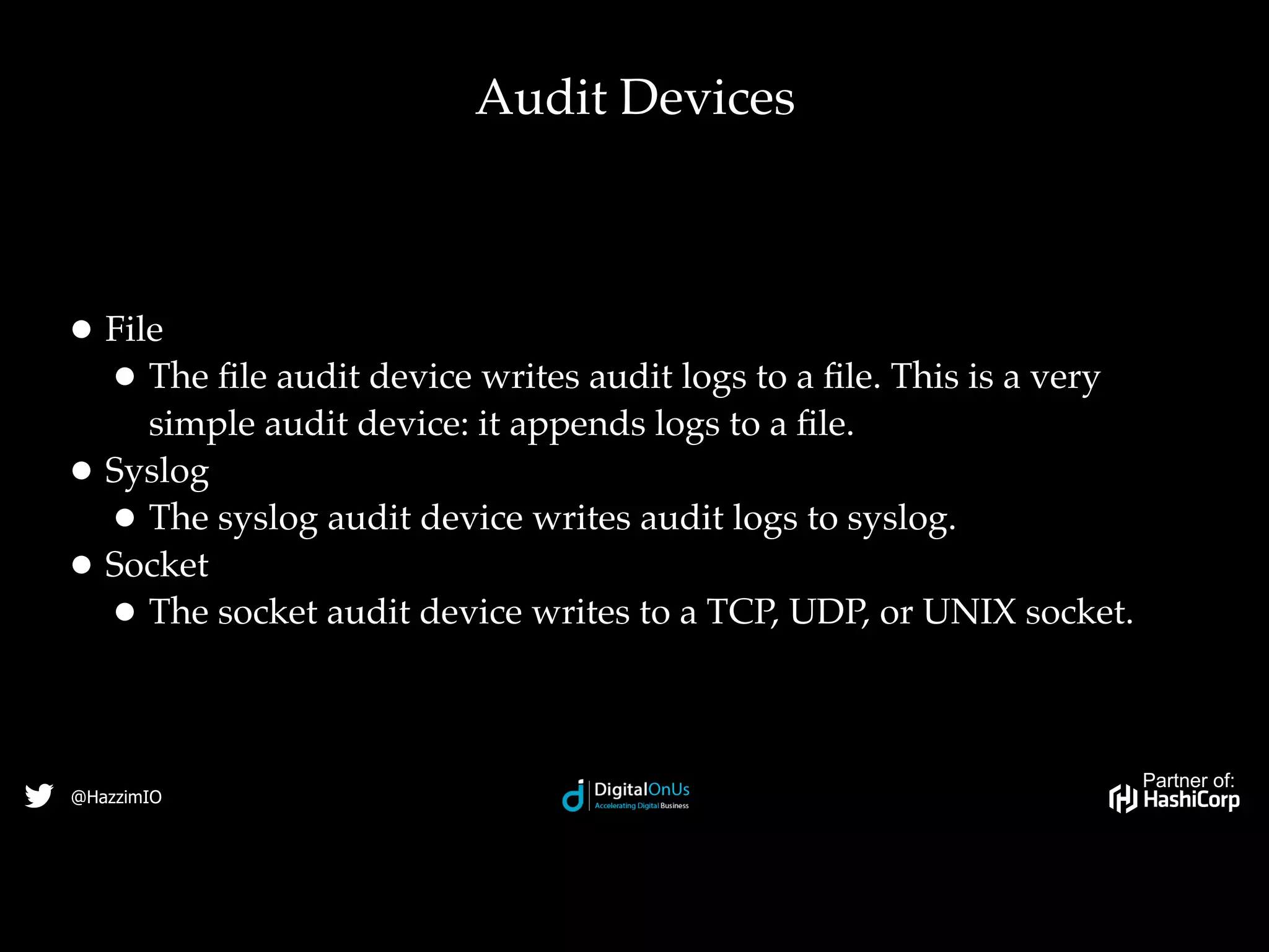 Partner of:
@HazzimIO
• File
• The ﬁle audit device writes audit logs to a ﬁle. This is a very
simple audit device: it appends logs to a ﬁle.
• Syslog
• The syslog audit device writes audit logs to syslog.
• Socket
• The socket audit device writes to a TCP, UDP, or UNIX socket.
Audit Devices
 