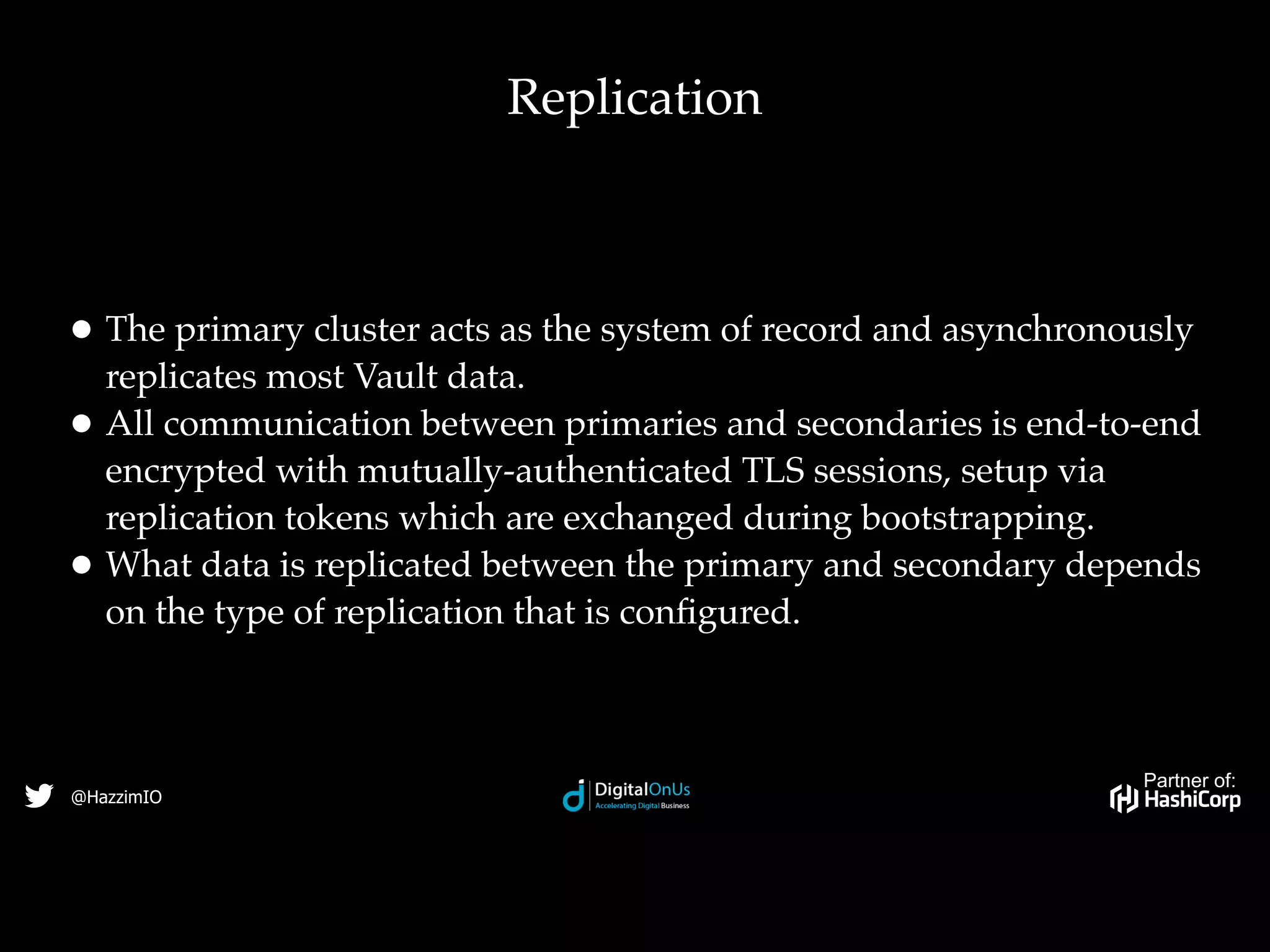 Partner of:
@HazzimIO
• The primary cluster acts as the system of record and asynchronously
replicates most Vault data.
• All communication between primaries and secondaries is end-to-end
encrypted with mutually-authenticated TLS sessions, setup via
replication tokens which are exchanged during bootstrapping.
• What data is replicated between the primary and secondary depends
on the type of replication that is conﬁgured.
Replication
 