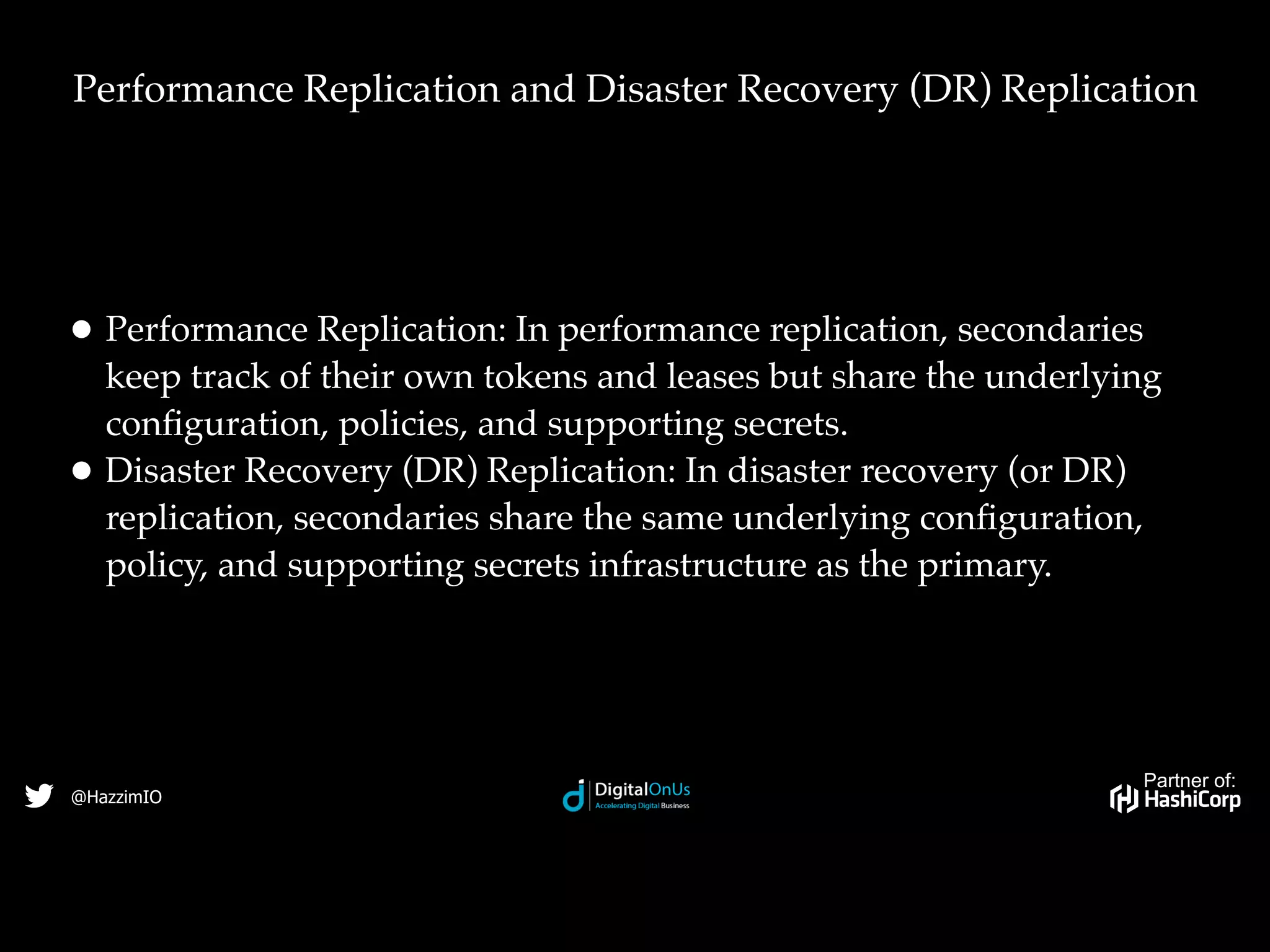 Partner of:
@HazzimIO
• Performance Replication: In performance replication, secondaries
keep track of their own tokens and leases but share the underlying
conﬁguration, policies, and supporting secrets.
• Disaster Recovery (DR) Replication: In disaster recovery (or DR)
replication, secondaries share the same underlying conﬁguration,
policy, and supporting secrets infrastructure as the primary.
Performance Replication and Disaster Recovery (DR) Replication
 