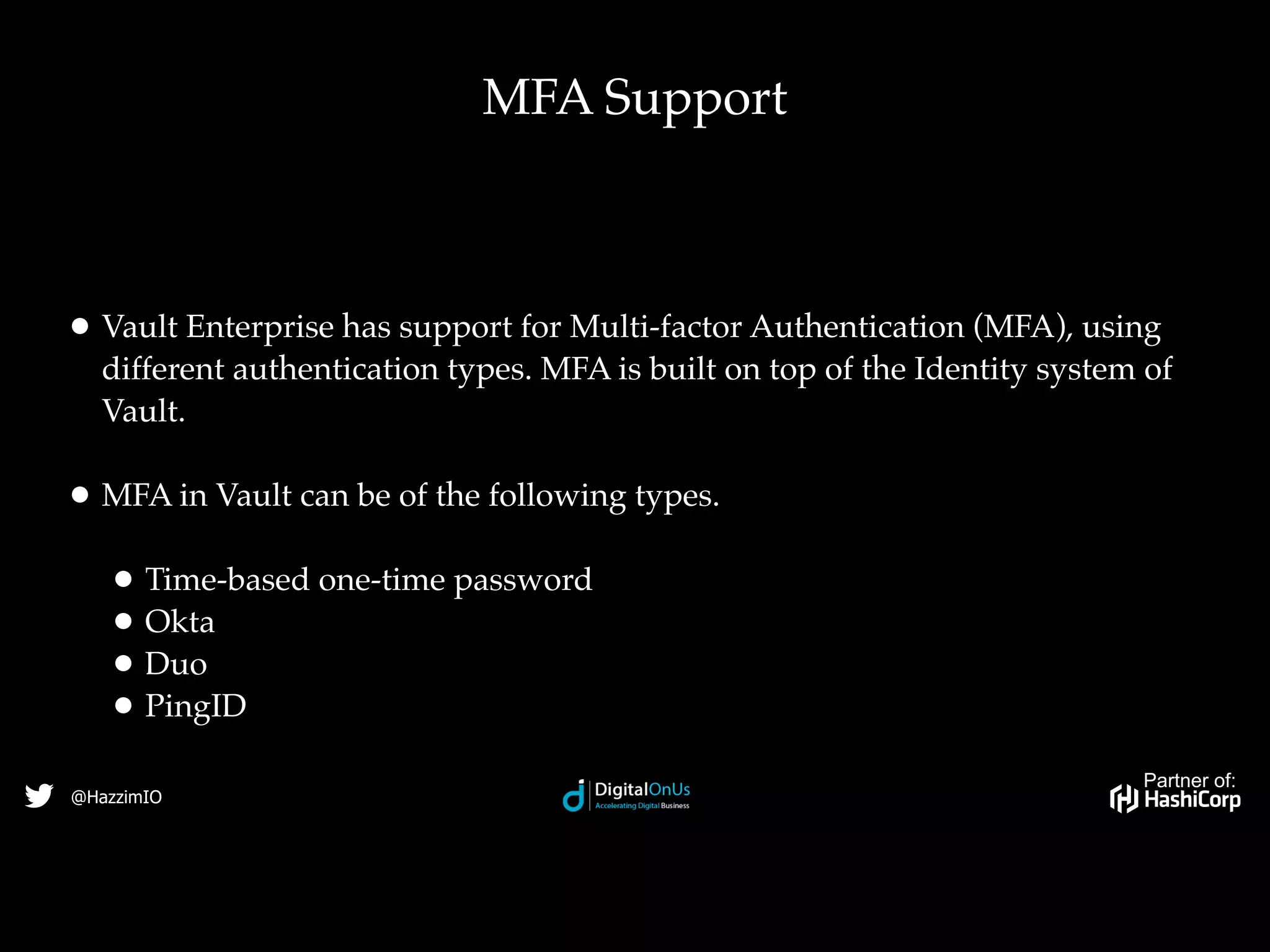 Partner of:
@HazzimIO
• Vault Enterprise has support for Multi-factor Authentication (MFA), using
different authentication types. MFA is built on top of the Identity system of
Vault.
• MFA in Vault can be of the following types.
• Time-based one-time password
• Okta
• Duo
• PingID
MFA Support
 