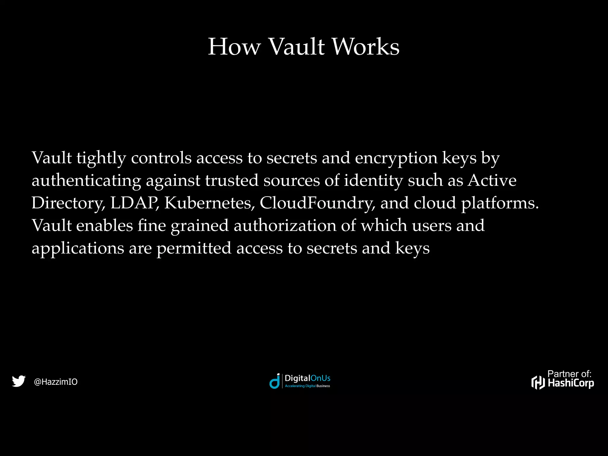 Partner of:
@HazzimIO
Vault tightly controls access to secrets and encryption keys by
authenticating against trusted sources of identity such as Active
Directory, LDAP, Kubernetes, CloudFoundry, and cloud platforms.
Vault enables ﬁne grained authorization of which users and
applications are permitted access to secrets and keys
How Vault Works
 