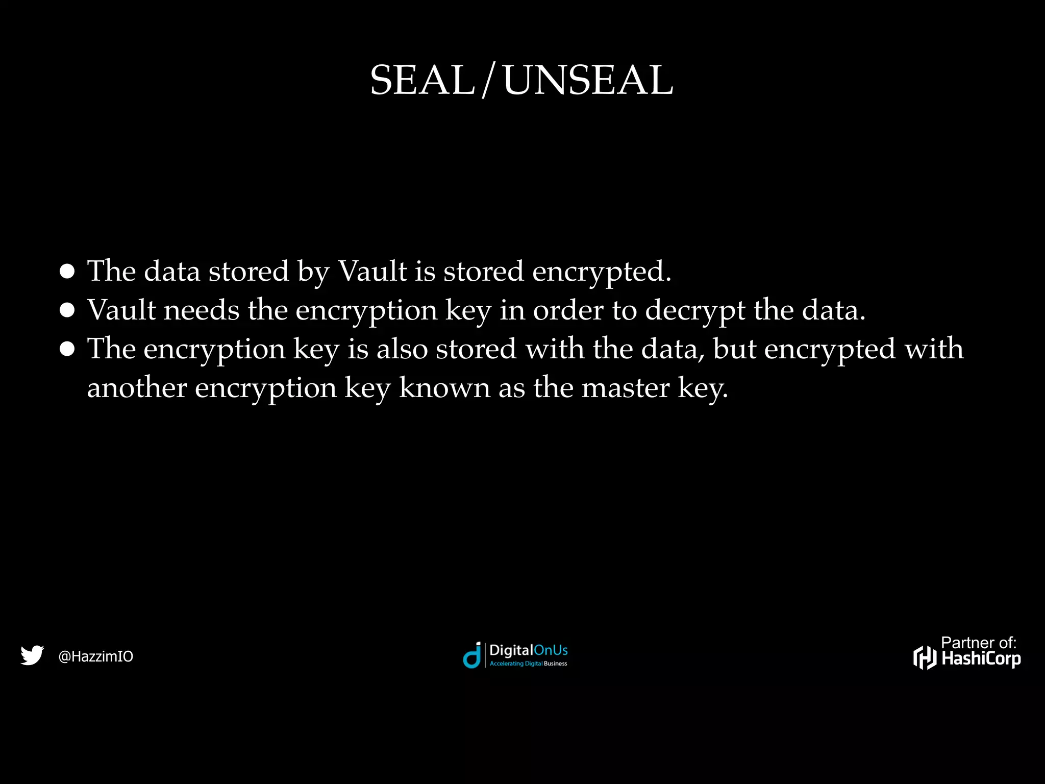 Partner of:
@HazzimIO
• The data stored by Vault is stored encrypted.
• Vault needs the encryption key in order to decrypt the data.
• The encryption key is also stored with the data, but encrypted with
another encryption key known as the master key.
SEAL/UNSEAL
 