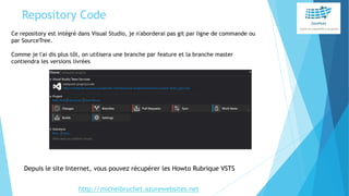 Repository Code
Ce repository est intégré dans Visual Studio, je n'aborderai pas git par ligne de commande ou
par SourceTree.
Comme je l'ai dis plus tôt, on utilisera une branche par feature et la branche master
contiendra les versions livrées
Depuis le site Internet, vous pouvez récupérer les Howto Rubrique VSTS
http://michelbruchet.azurewebsites.net
 