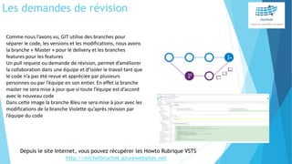 Les demandes de révision
Comme nous l’avons vu, GIT utilise des branches pour
séparer le code, les versions et les modifications, nous avons
la branche « Master » pour le delivery et les branches
features pour les features
Un pull request ou demande de révision, permet d’améliorer
la collaboration dans une équipe et d’isoler le travail tant que
le code n’a pas été revue et appréciée par plusieurs
personnes ou par l’équipe en son entier. En effet la branche
master ne sera mise à jour que si toute l’équipe est d’accord
avec le nouveau code
Dans cette image la branche Bleu ne sera mise à jour avec les
modifications de la branche Violette qu’après révision par
l’équipe du code
Depuis le site Internet, vous pouvez récupérer les Howto Rubrique VSTS
http://michelbruchet.azurewebsites.net
 