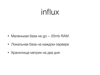 inﬂux
• Маленькая база на go ~ 20mb RAM
• Локальная база на каждом сервере
• Хранилище метрик на два дня
 