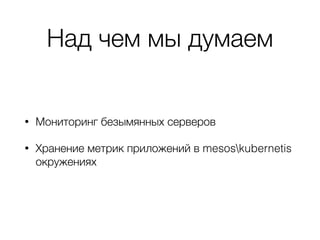 Над чем мы думаем
• Мониторинг безымянных серверов
• Хранение метрик приложений в mesoskubernetis
окружениях
 