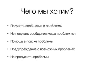 Чего мы хотим?
• Получать сообщения о проблемах
• Не получать сообщения когда проблем нет
• Помощь в поиске проблемы
• Предупреждение о возможных проблемах
• Не пропускать проблемы
 