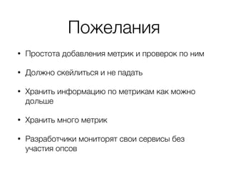 Пожелания
• Простота добавления метрик и проверок по ним
• Должно скейлиться и не падать
• Хранить информацию по метрикам как можно
дольше
• Хранить много метрик
• Разработчики мониторят свои сервисы без
участия опсов
 