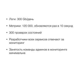 • Логи: 300 Gb/день
• Метрики: 120 000, обновляются раз в 10 секунд
• 300 проверок состояний
• Разработчики всех сервисов отвечают за
мониторинг
• Занятость команды админов в мониторинге
минимальна
 