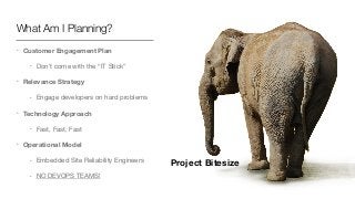What Am I Planning?
• Customer Engagement Plan
• Don’t come with the “IT Stick”

• Relevance Strategy
• Engage developers on hard problems

• Technology Approach
• Fast, Fast, Fast

• Operational Model
• Embedded Site Reliability Engineers

• NO DEVOPS TEAMS!
Project Bitesize
 