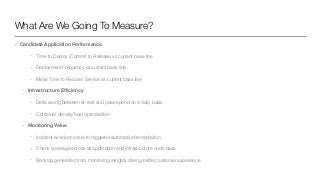 What Are We Going To Measure?
• Candidate Application Performance
• Time to Deploy (Commit to Release) vs current base line
• Deployment Frequency vs current base line
• Mean Time to Recover Service vs current base line
• Infrastructure Eﬃciency
• Delta swing between at-rest and peak spend on a daily basis
• Container density/host optimisation
• Monitoring Value
• Incident avoidance due to triggered automation/remediation
• Check coverage across all application and infrastructure code base
• Backlog generated from monitoring insights driving better customer experience
 