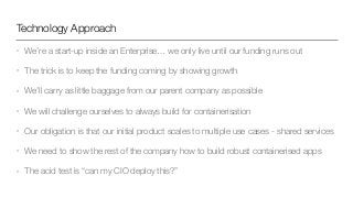 Technology Approach
• We’re a start-up inside an Enterprise… we only live until our funding runs out
• The trick is to keep the funding coming by showing growth
• We’ll carry as little baggage from our parent company as possible
• We will challenge ourselves to always build for containerisation
• Our obligation is that our initial product scales to multiple use cases - shared services
• We need to show the rest of the company how to build robust containerised apps
• The acid test is “can my CIO deploy this?”
 
