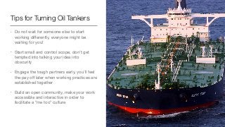 Tips for Turning Oil Tankers
• Do not wait for someone else to start
working diﬀerently, everyone might be
waiting for you!

• Start small and control scope, don’t get
tempted into talking your idea into
obscurity

• Engage the tough partners early, you’ll feel
the pay oﬀ later when working practices are
established together

• Build an open community, make your work
accessible and interactive in order to
facilitate a “me too” culture
 