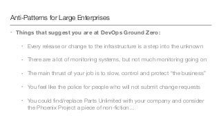 Anti-Patterns for Large Enterprises
• Things that suggest you are at DevOps Ground Zero:
• Every release or change to the infrastructure is a step into the unknown
• There are a lot of monitoring systems, but not much monitoring going on
• The main thrust of your job is to slow, control and protect “the business”
• You feel like the police for people who will not submit change requests
• You could ﬁnd/replace Parts Unlimited with your company and consider
the Phoenix Project a piece of non-ﬁction…
 