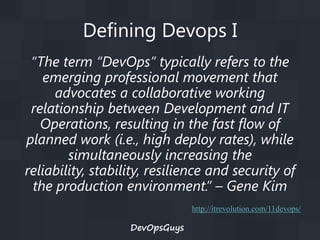 Defining Devops I
“The term “DevOps” typically refers to the
emerging professional movement that
advocates a collaborative working
relationship between Development and IT
Operations, resulting in the fast flow of
planned work (i.e., high deploy rates), while
simultaneously increasing the
reliability, stability, resilience and security of
the production environment.” – Gene Kim
http://itrevolution.com/11devops/

DevOpsGuys

 