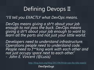 Defining Devops II
“I’ll tell you EXACTLY what DevOps means.
DevOps means giving a sh*t about your job
enough to not pass the buck. DevOps means
giving a sh*t about your job enough to want to
learn all the parts and not just your little world.
Developers need to understand infrastructure.
Operations people need to understand code.
People need to f**king work with each other and
not just occupy space next to each other.”
- John E. Vincent (@Lusis)
http://blog.lusis.org/blog/2013/06/04/devops-the-title-match/

DevOpsGuys

 