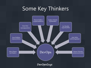Some Key Thinkers
Patrick DuBois
(@patrickdubois)

Andrew Schafer
(@littleidea)

Gene Kim
(@realgenekim)

Jez Humble
(@jezhumble)

Jesse Robbins
(@jesserobins)

John Allspaw
(@Allspaw)

John Willis
(@botchagalupe)

DevOps
DevOpsGuys

Damon Edwards
(@damonedwards)

 
