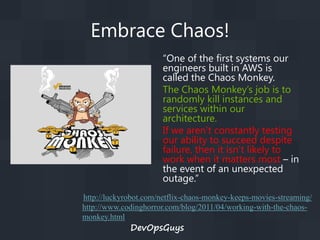 Embrace Chaos!
“One of the first systems our
engineers built in AWS is
called the Chaos Monkey.
The Chaos Monkey’s job is to
randomly kill instances and
services within our
architecture.
If we aren’t constantly testing
our ability to succeed despite
failure, then it isn’t likely to
work when it matters most – in
the event of an unexpected
outage.”
http://luckyrobot.com/netflix-chaos-monkey-keeps-movies-streaming/
http://www.codinghorror.com/blog/2011/04/working-with-the-chaosmonkey.html

DevOpsGuys

 