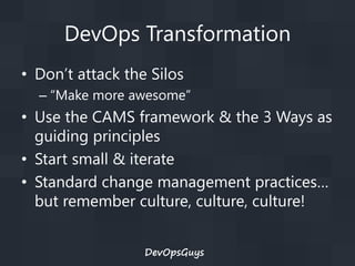 DevOps Transformation
• Don’t attack the Silos
– “Make more awesome”

• Use the CAMS framework & the 3 Ways as
guiding principles
• Start small & iterate
• Standard change management practices…
but remember culture, culture, culture!
DevOpsGuys

 