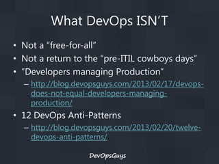 What DevOps ISN’T
• Not a “free-for-all”
• Not a return to the “pre-ITIL cowboys days”
• “Developers managing Production”
– http://blog.devopsguys.com/2013/02/17/devopsdoes-not-equal-developers-managingproduction/

• 12 DevOps Anti-Patterns
– http://blog.devopsguys.com/2013/02/20/twelvedevops-anti-patterns/
DevOpsGuys

 