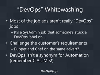 “DevOps” Whitewashing
• Most of the job ads aren’t really “DevOps”
jobs
– It’s a SysAdmin job that someone’s stuck a
DevOps label on…

• Challenge the customer’s requirements
– Puppet and Chef on the same advert?

• DevOps isn’t a synonym for Automation
(remember C.A.L.M.S!)
DevOpsGuys

 