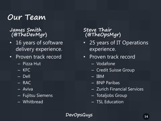 Our Team
James Smith
(@TheDevMgr)

Steve Thair
(@TheOpsMgr)

• 16 years of software
delivery experience.
• Proven track record

• 25 years of IT Operations
experience.
• Proven track record

–
–
–
–
–
–
–

Pizza Hut
KFC
Dell
RAC
Aviva
Fujitsu Siemens
Whitbread

–
–
–
–
–
–
–
DevOpsGuys

Vodafone
Credit Suisse Group
IBM
BNP Paribas
Zurich Financial Services
Totaljobs Group
TSL Education
14

 
