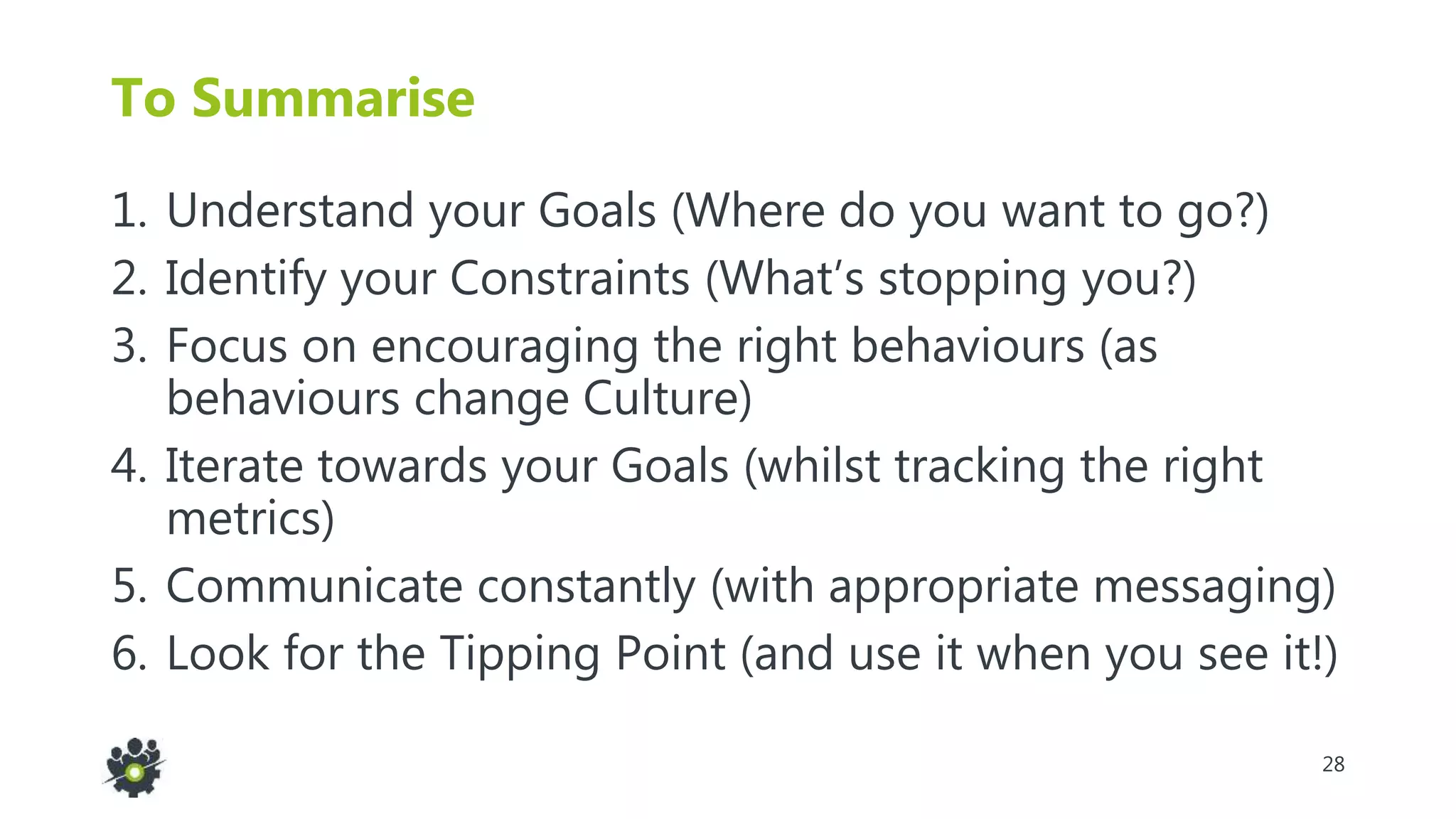 28
To Summarise
1. Understand your Goals (Where do you want to go?)
2. Identify your Constraints (What’s stopping you?)
3. Focus on encouraging the right behaviours (as
behaviours change Culture)
4. Iterate towards your Goals (whilst tracking the right
metrics)
5. Communicate constantly (with appropriate messaging)
6. Look for the Tipping Point (and use it when you see it!)
 